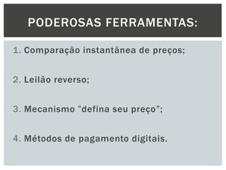 PODEROSAS FERRAMENTAS:
1. Comparação instantânea de preços;
2. Leilão reverso;
3. Mecanismo “defina seu preço”;

4. Métodos de pagamento digitais.

 