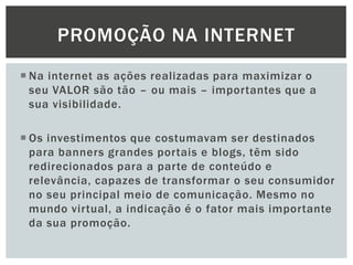 PROMOÇÃO NA INTERNET
 Na internet as ações realizadas para maximizar o
seu VALOR são tão – ou mais – importantes que a
sua visibilidade.
 Os investimentos que costumavam ser destinados
para banners grandes portais e blogs, têm sido
redirecionados para a parte de conteúdo e
relevância, capazes de transformar o seu consumidor
no seu principal meio de comunicação. Mesmo no
mundo virtual, a indicação é o fator mais importante
da sua promoção.

 