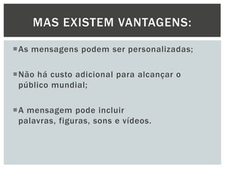MAS EXISTEM VANTAGENS:
As mensagens podem ser personalizadas;
Não há custo adicional para alcançar o
público mundial;
A mensagem pode incluir
palavras, figuras, sons e vídeos.

 
