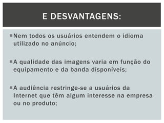 E DESVANTAGENS:
Nem todos os usuários entendem o idioma
utilizado no anúncio;
A qualidade das imagens varia em função do
equipamento e da banda disponíveis;
A audiência restringe-se a usuários da
Internet que têm algum interesse na empresa
ou no produto;

 