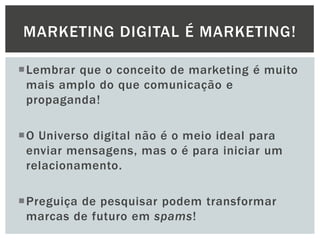 MARKETING DIGITAL É MARKETING!
Lembrar que o conceito de marketing é muito
mais amplo do que comunicação e
propaganda!

O Universo digital não é o meio ideal para
enviar mensagens, mas o é para iniciar um
relacionamento.
Preguiça de pesquisar podem transformar
marcas de futuro em spams!

 