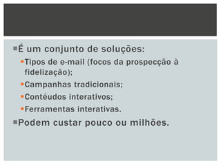 É um conjunto de soluções:
Tipos de e-mail (focos da prospecção à
fidelização);
Campanhas tradicionais;
Contéudos interativos;
Ferramentas interativas.

Podem custar pouco ou milhões.

 