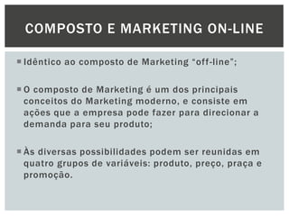 COMPOSTO E MARKETING ON-LINE
 Idêntico ao composto de Marketing “off -line”;
 O composto de Marketing é um dos principais
conceitos do Marketing moderno, e consiste em
ações que a empresa pode fazer para direcionar a
demanda para seu produto;
 Às diversas possibilidades podem ser reunidas em
quatro grupos de variáveis: produto, preço, praça e
promoção.

 