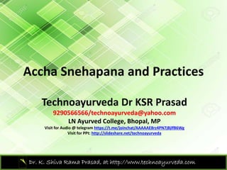 Accha Snehapana and PracticesAccha Snehapana and Practices 
Technoayurveda Dr KSR Prasad
9290566566/technoayurveda@yahoo.com
LN Ayurved College Bhopal MPLN Ayurved College, Bhopal, MP
Visit for Audio @ telegram https://t.me/joinchat/AAAAAE8rz4PN7jBjlfB6Wg
Visit for PPt: http://slideshare.net/technoayurveda
Dr. K. Shiva Rama Prasad, at http://www.technoayurveda.com/
 