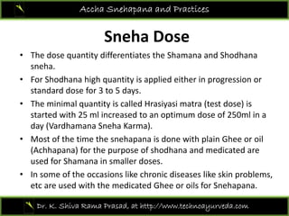S h D
Accha Snehapana and Practices
Sneha Dose 
• The dose quantity differentiates the Shamana and Shodhana
sneha. 
• For Shodhana high quantity is applied either in progression or 
standard dose for 3 to 5 days.standard dose for 3 to 5 days. 
• The minimal quantity is called Hrasiyasi matra (test dose) is 
started with 25 ml increased to an optimum dose of 250ml in a 
d (V dh S h K )day (Vardhamana Sneha Karma). 
• Most of the time the snehapana is done with plain Ghee or oil 
(Achhapana) for the purpose of shodhana and medicated are ( p ) p p
used for Shamana in smaller doses. 
• In some of the occasions like chronic diseases like skin problems, 
etc are used with the medicated Ghee or oils for Snehapanaetc are used with the medicated Ghee or oils for Snehapana. 
Dr. K. Shiva Rama Prasad, at http://www.technoayurveda.com/
 