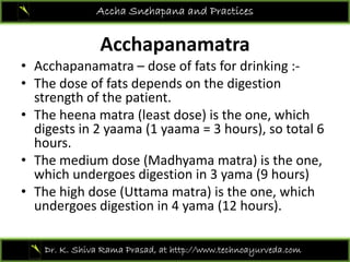A h
Accha Snehapana and Practices
Acchapanamatra
• Acchapanamatra – dose of fats for drinking :‐
• The dose of fats depends on the digestion 
strength of the patient.
Th h t (l t d ) i th hi h• The heena matra (least dose) is the one, which 
digests in 2 yaama (1 yaama = 3 hours), so total 6 
hours.
• The medium dose (Madhyama matra) is the one, 
which undergoes digestion in 3 yama (9 hours)
Th hi h d (U ) i h hi h• The high dose (Uttama matra) is the one, which 
undergoes digestion in 4 yama (12 hours).
Dr. K. Shiva Rama Prasad, at http://www.technoayurveda.com/
 