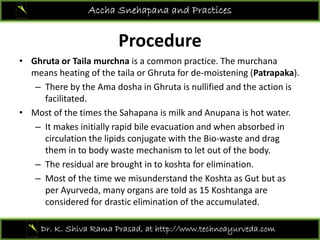 P d
Accha Snehapana and Practices
Procedure 
• Ghruta or Taila murchna is a common practice. The murchana
means heating of the taila or Ghruta for de‐moistening (Patrapaka). 
– There by the Ama dosha in Ghruta is nullified and the action is 
facilitated.
• Most of the times the Sahapana is milk and Anupana is hot water. 
– It makes initially rapid bile evacuation and when absorbed in 
circulation the lipids conjugate with the Bio waste and dragcirculation the lipids conjugate with the Bio‐waste and drag 
them in to body waste mechanism to let out of the body. 
– The residual are brought in to koshta for elimination. 
– Most of the time we misunderstand the Koshta as Gut but as 
per Ayurveda, many organs are told as 15 Koshtanga are 
considered for drastic elimination of the accumulated.  
Dr. K. Shiva Rama Prasad, at http://www.technoayurveda.com/
 