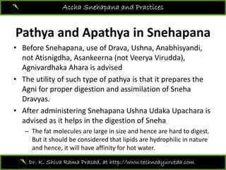 Accha Snehapana and Practices
Pathya and Apathya in Snehapana
• Before Snehapana use of Drava Ushna AnabhisyandiBefore Snehapana, use of Drava, Ushna, Anabhisyandi, 
not Atisnigdha, Asankeerna (not Veerya Virudda), 
Agnivardhaka Ahara is advised
• The utility of such type of pathya is that it prepares the 
Agni for proper digestion and assimilation of Sneha
DDravyas.
• After administering Snehapana Ushna Udaka Upachara is 
advised as it helps in the digestion of Snehaadvised as it helps in the digestion of Sneha
– The fat molecules are large in size and hence are hard to digest. 
But it should be considered that lipids are hydrophilic in nature 
d h i ill h ffi i f hand hence, it will have affinity for hot water.
Dr. K. Shiva Rama Prasad, at http://www.technoayurveda.com/
 