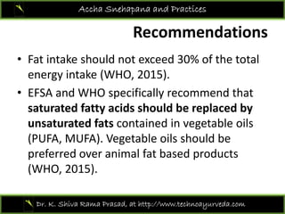 Recommendations
Accha Snehapana and Practices
Recommendations 
• Fat intake should not exceed 30% of the totalFat intake should not exceed 30% of the total 
energy intake (WHO, 2015).
• EFSA and WHO specifically recommend that• EFSA and WHO specifically recommend that 
saturated fatty acids should be replaced by 
unsaturated fats contained in vegetable oilsunsaturated fats contained in vegetable oils 
(PUFA, MUFA). Vegetable oils should be 
preferred over animal fat based productspreferred over animal fat based products 
(WHO, 2015).
Dr. K. Shiva Rama Prasad, at http://www.technoayurveda.com/
 