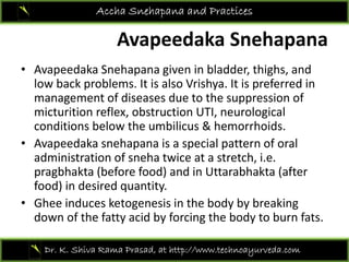 Avapeedaka Snehapana
Accha Snehapana and Practices
Avapeedaka Snehapana
• Avapeedaka Snehapana given in bladder, thighs, and p p g , g ,
low back problems. It is also Vrishya. It is preferred in 
management of diseases due to the suppression of 
micturition reflex obstruction UTI neurologicalmicturition reflex, obstruction UTI, neurological 
conditions below the umbilicus & hemorrhoids.
• Avapeedaka snehapana is a special pattern of oral p p p p
administration of sneha twice at a stretch, i.e. 
pragbhakta (before food) and in Uttarabhakta (after 
food) in desired quantityfood) in desired quantity. 
• Ghee induces ketogenesis in the body by breaking 
down of the fatty acid by forcing the body to burn fats.
Dr. K. Shiva Rama Prasad, at http://www.technoayurveda.com/
 
