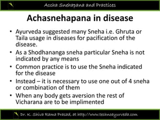 Achasnehapana in disease
Accha Snehapana and Practices
Achasnehapana in disease 
• Ayurveda suggested many Sneha i.e. Ghruta or y gg y
Taila usage in diseases for pacification of the 
disease. 
• As a Shodhananga sneha particular Sneha is not• As a Shodhananga sneha particular Sneha is not 
indicated by any means
• Common practice is to use the Sneha indicatedCommon practice is to use the Sneha indicated 
for the disease
• Instead – it is necessary to use one out of 4 sneha
bi i f hor combination of them 
• When any body gets aversion the rest of 
Vicharana are to be implimentedVicharana are to be implimented
Dr. K. Shiva Rama Prasad, at http://www.technoayurveda.com/
 