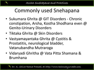 Commonly used Snehapana
Accha Snehapana and Practices
Commonly used Snehapana
• Sukumara Ghrita @ GIT Disorders ‐ ChronicSukumara Ghrita @ GIT Disorders  Chronic 
constipation, Arsha, Kostha Shodhana even @ 
Genito‐Urinary Disorders
• Tiktaka Ghrita @ Skin Disorders 
• Vastyamayantaka Ghrita @ Cystitis &Vastyamayantaka Ghrita @ Cystitis & 
Prostatitis, neurological bladder, 
Vatanubandha Mutraroga
• Vidaryadi Ghritha @ Vata Pitta Shamana & 
Brumhana
Dr. K. Shiva Rama Prasad, at http://www.technoayurveda.com/
 