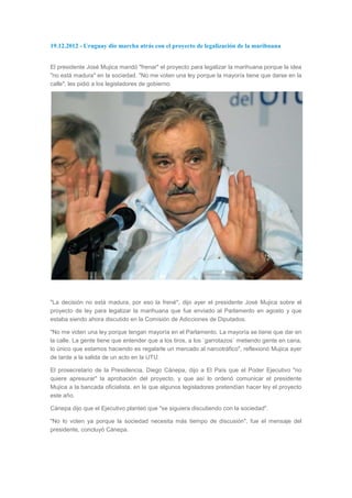 19.12.2012 - Uruguay dio marcha atrás con el proyecto de legalización de la marihuana


El presidente José Mujica mandó "frenar" el proyecto para legalizar la marihuana porque la idea
"no está madura" en la sociedad. "No me voten una ley porque la mayoría tiene que darse en la
calle", les pidió a los legisladores de gobierno.




"La decisión no está madura, por eso la frené", dijo ayer el presidente José Mujica sobre el
proyecto de ley para legalizar la marihuana que fue enviado al Parlamento en agosto y que
estaba siendo ahora discutido en la Comisión de Adicciones de Diputados.

"No me voten una ley porque tengan mayoría en el Parlamento. La mayoría se tiene que dar en
la calle. La gente tiene que entender que a los tiros, a los `garrotazos` metiendo gente en cana,
lo único que estamos haciendo es regalarle un mercado al narcotráfico", reflexionó Mujica ayer
de tarde a la salida de un acto en la UTU.

El prosecretario de la Presidencia, Diego Cánepa, dijo a El País que el Poder Ejecutivo "no
quiere apresurar" la aprobación del proyecto, y que así lo ordenó comunicar el presidente
Mujica a la bancada oficialista, en la que algunos legisladores pretendían hacer ley el proyecto
este año.

Cánepa dijo que el Ejecutivo planteó que "se siguiera discutiendo con la sociedad".

"No lo voten ya porque la sociedad necesita más tiempo de discusión", fue el mensaje del
presidente, concluyó Cánepa.
 