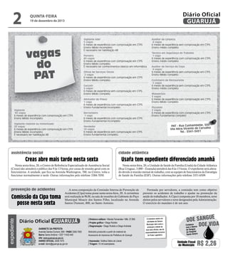 2

Diário Oficial
GUARUJÁ

quinta-feira

19 de dezembro de 2013

Vigilante líder
5 vagas
6 meses de experiência com comprovação em CTPS
Ensino Médio incompleto
É necessário ter habilitação AB

vagas
do
PAT

Auxiliar de Limpeza
4 vagas
6 meses de experiência sem comprovação em CTPS
Ensino médio completo
Técnico em Segurança do Trabalho
1 vaga
6 meses de experiência com comprovação em CTPS
Ensino médio completo

Porteiro
60 vagas
6 meses de experiência com comprovação em CTPS
Ensino Médio completo
É necessário ter conhecimentos básicos em informática.

Auxiliar de Serviço de Copa
4 vagas
6 meses de experiência sem comprovação em CTPS
Ensino Médio completo

Oficial de Serviços Gerais
2 vagas
6 meses de experiência com comprovação em CTPS
Ensino Médio completo.

Cozinheiro de Restaurante
2 vagas
6 meses de experiência sem comprovação em CTPS
Ensino médio completo

Garçom
5 vagas
6 meses de experiência sem comprovação em CTPS
Ensino Médio completo

Vigilante
90 vagas
6 meses de experiência com comprovação em CTPS
Ensino Médio incompleto
Vigilante rodante ou motorizado
20 vagas
6 meses de experiência com comprovação em CTPS
Ensino Médio incompleto
É necessário ter habilitação AB

Alinhador de Pneus
1 vaga
6 meses de experiência com comprovação em CTPS
Ensino Fundamental incompleto

cidade atlântica

Nesta sexta-feira, 20, o Centro de Referência Especializado de Assistência Social
(Creas) não atenderá o público das 9 às 13 horas, por causa de reunião geral com os
funcionários. A unidade, que fica na Avenida Washington, 700, no Centro, volta a
funcionar normalmente à tarde. Outras informações pelo telefone 3384-7050.

expediente

PAT - Rua Cunhambebe, 500
Vila Alice/Vicente de Carvalho
Tel.: 3341-3431

Vendedor
10 vagas
6 meses de experiência sem comprovação em CTPS
Ensino fundamental completo.

Creas abre mais tarde nesta sexta

Comissão da Cipa toma
posse nesta sexta

Pizzaiolo
2 vagas
6 meses de experiência com comprovação em CTPS
Ensino Fundamental completo

Borracheiro
1 vaga
6 meses de experiência com comprovação em CTPS
Ensino Fundamental incompleto

assistência social

prevenção de acidentes

Manobrista
3 vagas
6 meses de experiência com comprovação em CTPS
Ensino Médio completo

Usafa tem expediente diferenciado amanhã
Nesta sexta-feira, 20, a Unidade de Saúde da Família (Usafa) da Cidade Atlântica
(Rua Uruguai, 3.000 – Enseada) atenderá das 8 às 15 horas. O expediente será alterado devido à reunião mensal de trabalho, com as equipes de funcionários da Estratégia
de Saúde da Família (ESF). Outras informações pelo telefone 3351-6509.

A nova composição da Comissão Interna de Prevenção de
Acidentes (Cipa) toma posse nesta sexta-feira, 20. A cerimônia
será realizada às 9h30, na sala de reuniões do Gabinete do Paço
Municipal Moacir dos Santos Filho, localizado na Avenida
Santos Dumont, 800, no Santo Antonio.

Diário Oficial GUARUJÁ
Gabinete da Prefeita
Avenida Santos Dumont, 800 • PABX 3308.7000
Bairro Santo Antônio • CEP 11432-440
site: www.guaruja.sp.gov.br
DIÁRIO OFICIAL 3308.7470
e-mail: diario@guaruja.sp.gov.br

| Diretora e editora • Wanda Fernandes • Mtb. 27.855
| Projeto gráfico • Diego Rubido
| Diagramação • Diego Rubido e Diego Andrade
Noticiário produzido a partir de material da
Assessoria de Imprensa da Prefeitura de Guarujá
| Impressão: Gráfica Diário do Litoral
| Tiragem: 10 mil exemplares

Formada por servidores, a comissão tem como objetivo
prevenir os acidentes de trabalho e ajudar na promoção da
saúde do trabalhador. A Cipa é composta por 18 membros, nove
eleitos pelos servidores e nove designados pela Administração.
O exercício do mandato é de um ano.

O noticiário relativo às
atividades da Câmara
Municipal, bem como a
produção e edição de
seus atos oficiais, são de
responsabilidade exclusiva
do Poder Legislativo.

e
doe sangu
Colabore
Doe vida
com o Banco
de Sangue
do Hospital
Santo Amaro

Unidade Fiscal
do Município

R$ 2,26

 