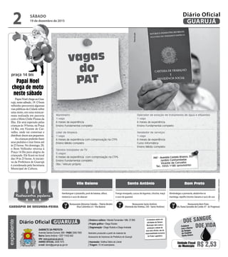 •Cardápiossujeitosaalterações
vagas
do
PAT
Papai Noel chega ao Gua-
rujá, neste sábado, 19. O bom
velhinho percorrerá algumas
vias públicas da Cidade sobre
uma moto, em uma minicar-
reata realizada em parceria
com o Moto Clube Piratas da
Ilha. Ele será esperado pelas
crianças às 19 horas, na Praça
14 Bis, em Vicente de Car-
valho, onde vai conversar e
distribuir doces aos pequenos.
As crianças poderão fazer
seus pedidos e tirar fotos até
às 23 horas. No domingo, 20,
o Bom Velhinho retorna à
Praça 14 Bis para alegria da
criançada. Ele ficará no local
das 19 às 23 horas. A iniciati-
va da Prefeitura de Guarujá
é coordenada pela Secretaria
Municipal de Cultura.
Papai Noel
chega de moto
neste sábado
praça 14 bis
Marinheiro
1 vaga
6 meses de experiência
Ensino Fundamental completo
Líder de limpeza
1 vaga
6 meses de experiência com comprovação na CTPS
Ensino Médio completo
Técnico Instalador de TV
5 vagas
6 meses de experiência com comprovação na CTPS
Ensino Fundamental completo
Obs.: Veiculo próprio
Operador de estação de tratamento de água e efluentes
1 vaga
6 meses de experiência
Ensino Fundamental completo
Vendedor de serviços
1 vaga
6 meses de experiência
Curso Informática
Ensino Médio completo
Vila Baiana Santo Antônio Bom Prato
Frango ensopado, cuscuz de legumes, chicória, maçã
e suco de guaraná
Hambúrguer à pizzaiollo, purê de batatas, alface,
melancia e suco de abacaxi
Almôndegas a pomarola, abobrinha na
manteiga, repolho bicolor, banana e suco de uva
Restaurante Alimenta Cidadão –Tibério Birolini
(Rua Colômbia s/n -Vila Baiana)
Restaurante Santo Antônio
(Alameda dasVioletas, 330 - Santo Antônio)
Restaurante Bom Prato
(Av. Áurea Gonzalez de Conde, 47 - Jd. Progresso)
Restaurantes populares
CARDÁPIO DE SEGUNDA-FEIRA
PAT - Avenida Castelo Branco, 357
Jardim Cunhambebe
Vicente de Carvalho
Tel.: 3355-1188 (provisório)
Reprodução
SÁBADO
19 de dezembro de 2015
2 GUARUJÁ
Diário Oficialexpediente
O noticiário relativo às
atividades da Câmara
Municipal, bem como a
produção e edição de
seus atos oficiais, são de
responsabilidade exclusiva
do Poder Legislativo.
GABINETE DA PREFEITA
Avenida Santos Dumont, 800 • PABX 3308.7000
Bairro Santo Antônio • CEP 11432-502
site: www.guaruja.sp.gov.br
DIÁRIO OFICIAL 3308.7470
e-mail: diario@guaruja.sp.gov.br
| Diretora e editora • Wanda Fernandes • Mtb. 27.855
| Projeto gráfico • Diego Rubido
| Diagramação • Diego Rubido e Diego Andrade
Noticiário produzido a partir de material da
Assessoria de Imprensa da Prefeitura de Guarujá
| Impressão: Gráfica Diário do Litoral
| Tiragem: 10 mil exemplares
GUARUJÁDiário Oficial
Unidade Fiscal
do Município R$ 2,53
DOE VIDA
DOE SANGUE
Colabore
com o Banco
de Sangue
do Hospital
Santo Amaro
 