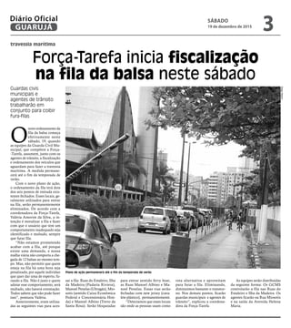 travessia marítima
Força-Tarefa inicia fiscalização
na fila da balsa neste sábado
Guardas civis
municipais e
agentes de trânsito
trabalharão em
conjunto para coibir
fura-filas
O
novo ordenamento da
fila da balsa começa
efetivamente neste
sábado, 19, quando
as equipes da Guarda Civil Mu-
nicipal, que compõem a Força-
-Tarefa, assumem, junto com os
agentes de trânsito, a fiscalização
e ordenamento dos veículos que
aguardam para fazer a travessia
marítima. A medida permane-
cerá até o fim da temporada de
verão.
Com o novo plano de ação,
o ordenamento da fila terá dois
dos seis pontos de entrada exis-
tentes fechados. Esses locais, ge-
ralmente utilizados para entrar
na fila, serão permanentemente
eliminados. De acordo com a
coordenadora da Força-Tarefa,
Valéria Amorim da Silva, a in-
tenção é moralizar a fila e fazer
com que o usuário que tem um
comportamento inadequado seja
identificado e multado, sempre
que furar fila.
“Não estamos prometendo
acabar com a fila, até porque
existe uma demanda, e nossa
malha viária não comporta a che-
gada de 12 balsas ao mesmo tem-
po. Mas, não permitir que quem
esteja na fila há uma hora seja
penalizado, por aquele indivíduo
que quer dar uma de esperto, fu-
rando a fila. Não é justo e quem
adotar esse comportamento, será
multado, não haverá orientação.
Todos sabem que não pode fazer
isso”, pontuou Valéria.
Anteriormente, eram utiliza-
das as seguintes vias para aces-
sar a fila: Ruas do Estaleiro, Ilha
da Madeira (Padaria Riviera),
Manoel Penelas (Ultragás), Mio-
sotis (sentido Caixa Econômica
Federal e Concessionária Hon-
da) e Manoel Albino (Trevo da
Santa Rosa). Serão bloqueadas
para entrar sentido ferry boat,
as Ruas Manoel Albino e Ma-
noel Penelas. Essas vias serão
fechadas com new jersey (cava-
lete plástico), permanentemente.
“Detectamos que esses locais
são onde as pessoas usam como
rota alternativa e aproveitam
para furar a fila. Eliminando,
diminuímos bastante o transtor-
no. Nos demais pontos, ficarão
guardas municipais e agentes de
trânsito”, explicou a coordena-
dora da Força-Tarefa.
As equipes serão distribuídas
da seguinte forma: Os GCMS
controlarão a fila nas Ruas do
Estaleiro e Ilha da Madeira. Os
agentes ficarão na Rua Miosotis
e na saída da Avenida Helena
Maria.
Plano de ação permanecerá até o fim da temporada de verão
DiegoMarchi
SÁBADO
19 de dezembro de 2015
3GUARUJÁ
Diário Oficial
 