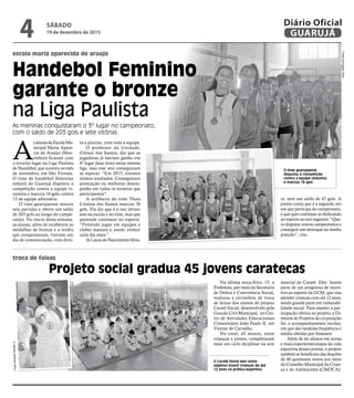 escola maria aparecida de araújo
troca de faixas
Handebol Feminino
garante o bronze
na Liga Paulista
As meninas conquistaram o 3º lugar no campeonato,
com o saldo de 203 gols e sete vitórias
O Caratê Social tem como
objetivo inserir crianças de até
12 anos na prática esportiva
O time guarujaense
disputou a competição
contra a equipe vicentina
e marcou 16 gols
FotosJennypherSilva
A
salunasdaEscolaMu-
nicipal Maria Apare-
cia de Araújo (Mor-
rinhos) ficaram com
o terceiro lugar na Liga Paulista
de Handebol, que ocorreu no mês
de novembro, em São Vicente.
O time de handebol feminino
infantil do Guarujá disputou a
competição contra a equipe vi-
centina e marcou 16 gols, contra
13 da equipe adversária.
O time guarujaense venceu
sete partidas e obtive um saldo
de 203 gols ao longo do campe-
onato. No início desta semana,
as alunas, além de receberem as
medalhas de bronze e o troféu
que conquistaram, tiveram um
dia de comemoração, com direi-
Na última terça-feira, 15, a
Prefeitura, por meio da Secretaria
de Defesa e Convivência Social,
realizou a cerimônia de troca
de faixas dos alunos do projeto
Caratê Social, desenvolvido pela
Guarda Civil Municipal, no Cen-
tro de Atividades Educacionais
Comunitário João Paulo II, em
Vicente de Carvalho.
No total, 45 alunos, entre
crianças e jovens, completaram
mais um ciclo diciplinar na arte
to a piscina, com toda a equipe.
O professor da Unidade,
Gilmar dos Santos, diz que as
jogadoras já haviam ganho em
4º lugar duas vezes nessa mesma
liga, mas esse ano conseguiram
se superar. “Em 2015, tivemos
ótimos resultados. Conseguimos
premiação ou melhorar desem-
penho em todos os torneios que
participamos”.
A artilheira do time Thaís
Cristina dos Santos marcou 76
gols. Ela diz que é o seu último
ano na escola e no time, mas que
pretende continuar no esporte.
“Pretendo jogar em equipes e
clubes maiores e, assim, evoluir
cada dia mais.”
Já Laura do Nascimento Mou-
ra teve um saldo de 47 gols. A
jovem conta que é a segunda vez
em que participa do campeonato,
e que quer continuar se dedicando
ao esporte no ano seguinte. “Que-
ro disputar outros campeonatos e
conseguir um destaque na minha
posição”, cita.
Projeto social gradua 45 jovens caratecas
marcial do Caratê. Eles fazem
parte de um programa de incen-
tivo ao esporte da GCM, que visa
atender crianças com até 12 anos,
sendo grande parte em vulnerabi-
lidade social. Para manter a par-
ticipação efetiva no projeto, a Di-
retoria de Projetos da corporação
faz o acompanhamento escolar,
em que são medidas freqüência e
média obtidas por bimestre.
Além de ter alunos em novas
e mais experientes etapas da vida
esportiva desses jovens, o projeto
também se beneficiou das doações
de 40 quimonos novos por meio
do Conselho Municipal da Crian-
ça e do Adolescente (CMDCA).
FotosRobertoSanderJr.
SÁBADO
19 de dezembro de 2015
4 GUARUJÁ
Diário Oficial
 