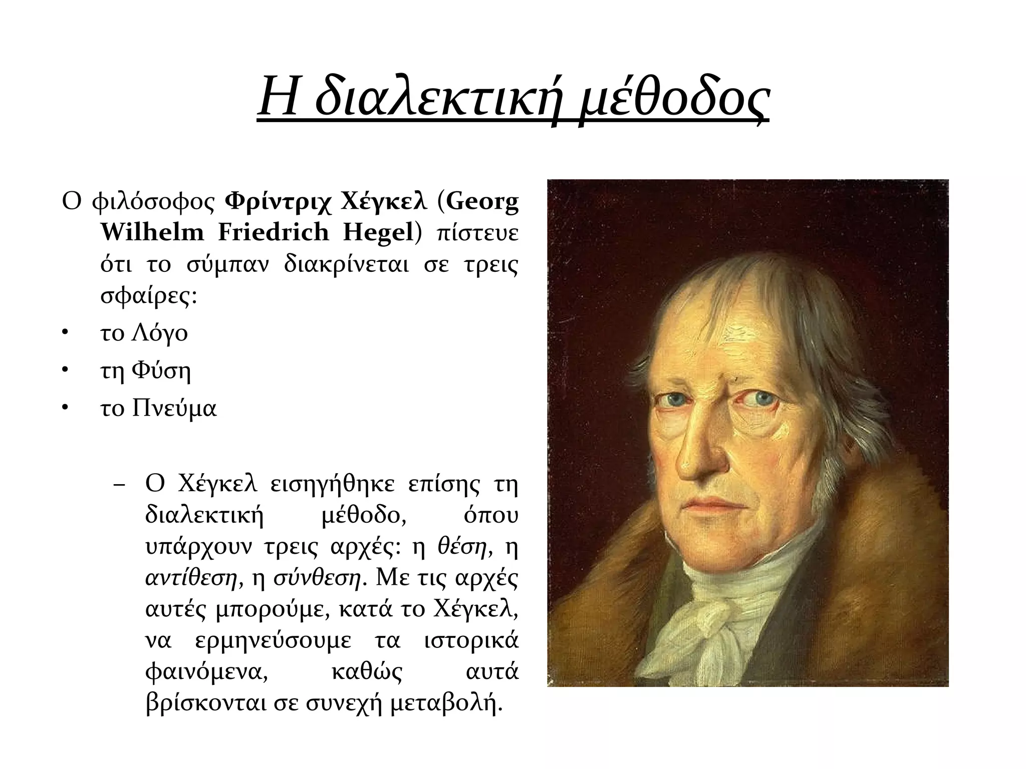Η διαλεκτική μέθοδος Ο φιλόσοφος  Φρίντριχ Χέγκελ  ( Georg Wilhelm Friedrich Hegel ) πίστευε ότι το σύμπαν διακρίνεται σε τρεις σφαίρες: το Λόγο τη Φύση το Πνεύμα Ο Χέγκελ εισηγήθηκε επίσης τη διαλεκτική μέθοδο, όπου υπάρχουν τρεις αρχές: η  θέση , η  αντίθεση , η  σύνθεση . Με τις αρχές αυτές μπορούμε, κατά το Χέγκελ, να ερμηνεύσουμε τα ιστορικά φαινόμενα, καθώς αυτά βρίσκονται σε συνεχή μεταβολή. 