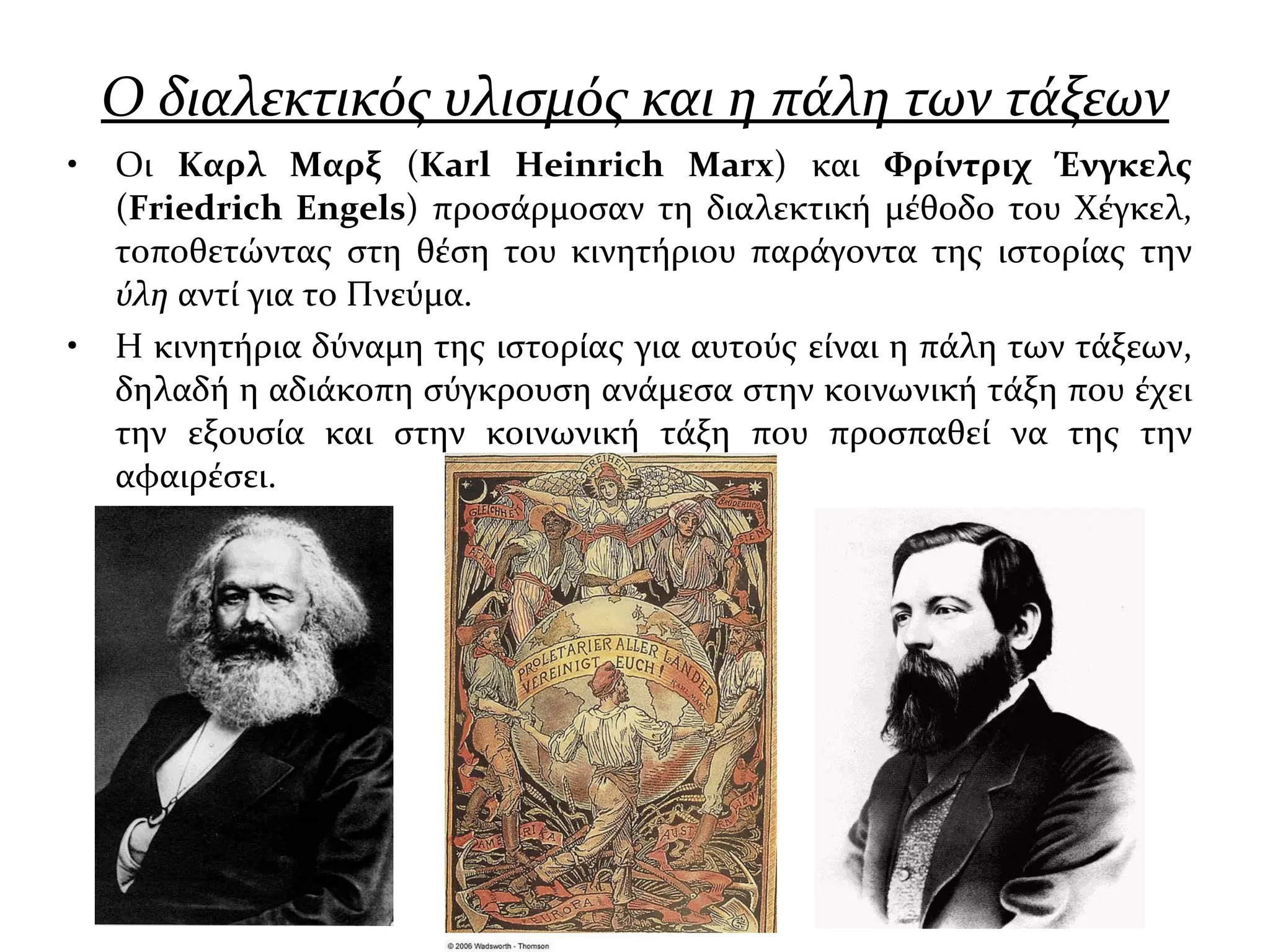 Ο διαλεκτικός υλισμός και η πάλη των τάξεων Οι  Καρλ Μαρξ  ( Karl Heinrich Marx ) και  Φρίντριχ Ένγκελς  ( Friedrich Engels ) προσάρμοσαν τη διαλεκτική μέθοδο του Χέγκελ, τοποθετώντας στη θέση του κινητήριου παράγοντα της ιστορίας την  ύλη  αντί για το Πνεύμα.  Η κινητήρια δύναμη της ιστορίας για αυτούς είναι η πάλη των τάξεων, δηλαδή η αδιάκοπη σύγκρουση ανάμεσα στην κοινωνική τάξη που έχει την εξουσία και στην κοινωνική τάξη που προσπαθεί να της την αφαιρέσει.  