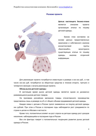 Разработчик консалтинговая компания «БизпланиКо» www.bizplan5.ru


                                     Резюме проекта


                                                  Целью настоящего бизнес-плана
                                                  является       описание        проекта
                                                  организации     ателье    по   пошиву
                                                  детской одежды.


                                                           Бизнес план составлен на
                                                  основе     данных   предоставленных
                                                  заказчиком и собственного анализа
                                                  консалтинговой                 группы
                                                  «БизпланиКо»,             мониторинга
                                                  существующих ателье по пошиву
                                                  одежды,       анализа       вторичной
                                                  информации.




      Для реализации проекта потребуются инвестиции в размере х ххх ххх руб., в том
числе ххх ххх руб. потребуется на оборотные средства в течение второго, третьего и
четвертого месяцев с начала реализации проекта.
      Обзор рынка детской одежды
      В настоящее время рынок детской одежды является одним из динамично
развивающихся рынков детских товаров.
      На   прилавках российских магазинов     товары   отечественного производства
представлены лишь в размере хх,х% от общего объема продаваемой детской одежды.
      Каждая семья с детьми в России тратит ежемесячно на покупку детской одежды
ххх рублей. При этом в России в последние годы наблюдается рост рождаемости по
стране в целом и в Москве в частности.
      Кроме того, положительно влияет на рост спроса на детскую одежду рост доходов
населения, наблюдающийся в последние годы в России
      Все эти факторы говорят о положительных тенденциях развития рынка детской
одежды в России.


                                                                                      4
 