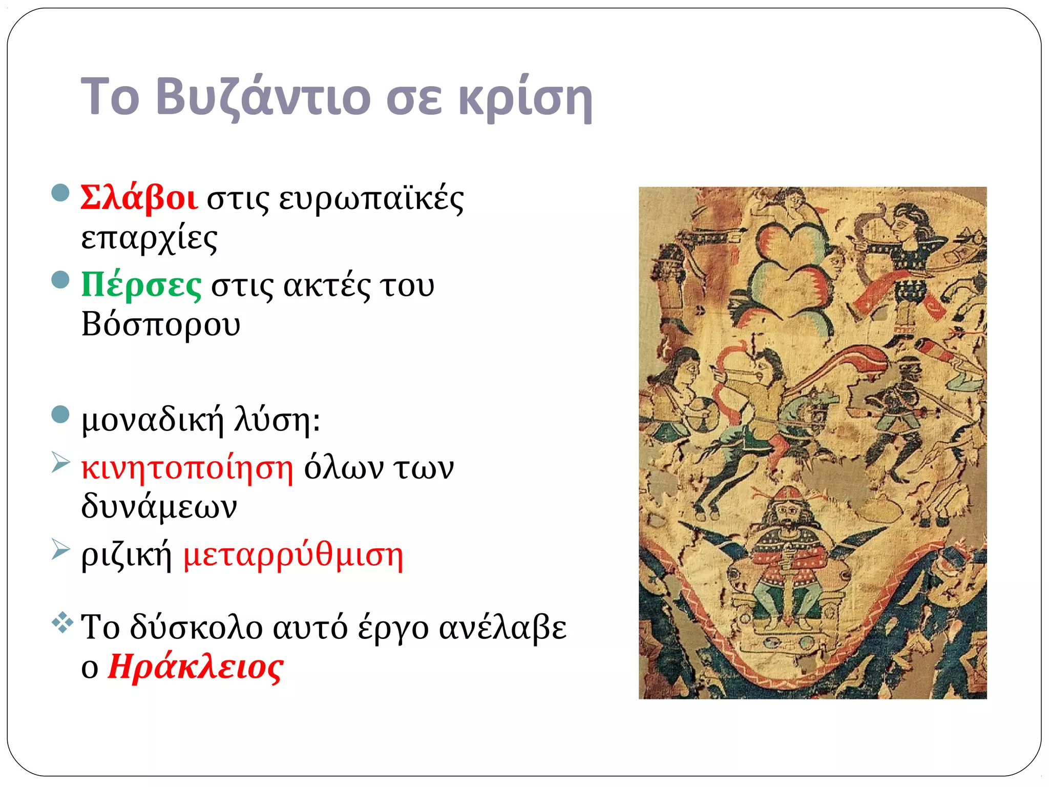 Το Βυζάντιο σε κρίση
Σλάβοι στις ευρωπαϊκές
 επαρχίες
Πέρσες στις ακτές του
 Βόσπορου

μοναδική λύση:
 κινητοποίηση όλων των
  δυνάμεων
 ριζική μεταρρύθμιση

 Το δύσκολο αυτό έργο ανέλαβε
 ο Ηράκλειος
 