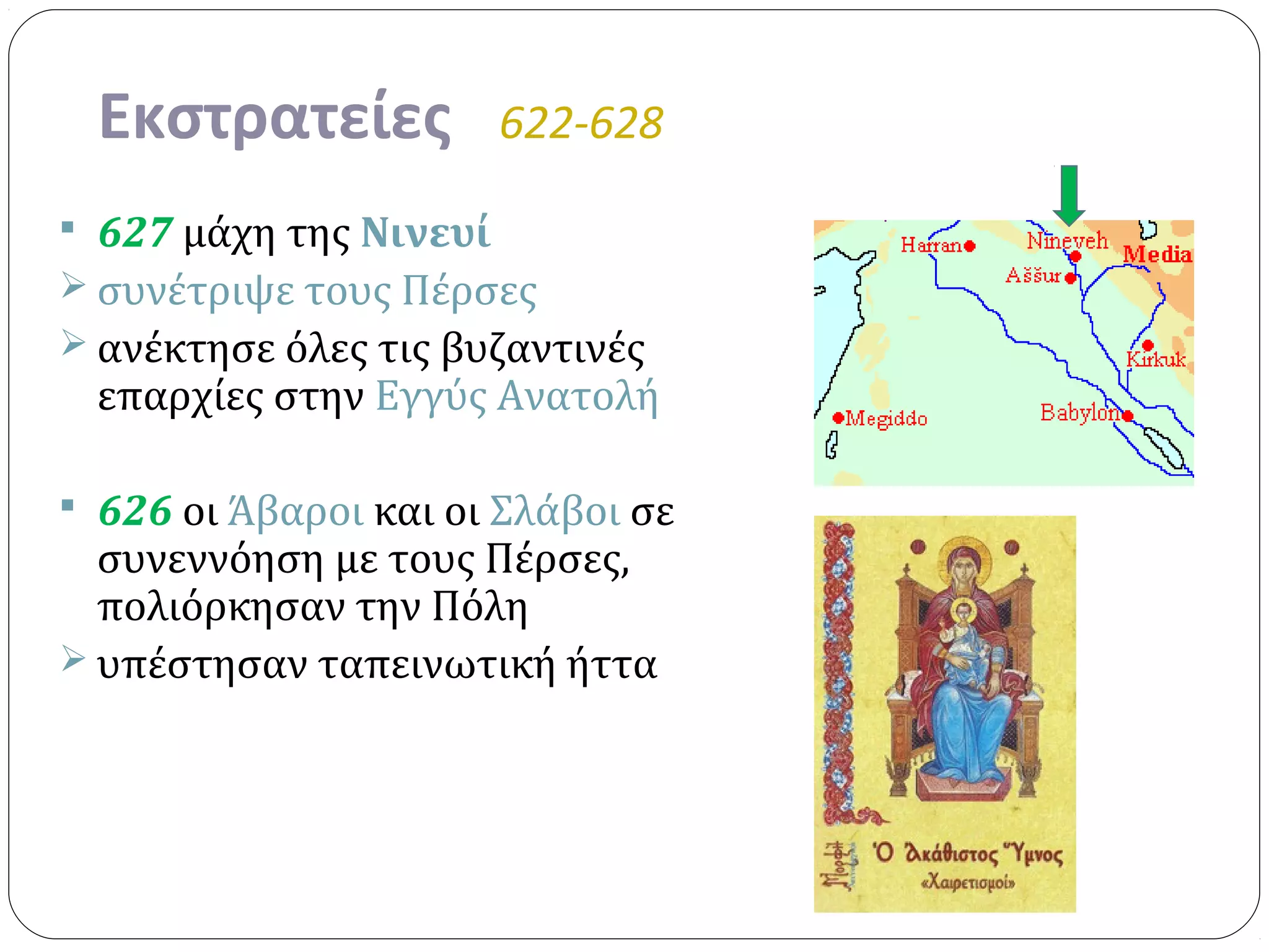 Εκστρατείες          622-628

 627 μάχη της Νινευί
 συνέτριψε τους Πέρσες
 ανέκτησε όλες τις βυζαντινές
 επαρχίες στην Εγγύς Ανατολή

 626 οι Άβαροι και οι Σλάβοι σε
  συνεννόηση με τους Πέρσες,
  πολιόρκησαν την Πόλη
 υπέστησαν ταπεινωτική ήττα
 