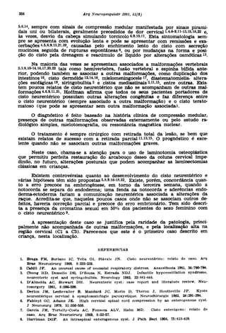 5.6,14, sempr e co m sinai s d e compressã o medula r manifestad a po r sinai s pirami -
dais un i o u bilaterais , geralment e precedido s d e do r cervica l 1,4,6-9,11-13,15,18,22 e ,
às vezes , desvi o d a cabeç a simuland o torcicol o 6,9,10,11 . Efct a sintomatologi a sem -
pre s e apresent a co m evoluçã o lent a e pod e s e apresenta r co m remissõe s e exa -
cerbações 4,5,8,9,13,21,22 causada s pel o enchiment o lent o d o cist o co m secreçã o
mucinosa seguid a d e ruptura s espontânea s 8 , o u po r mudança s n a form a e posi -
ção d o cist o pel a drenage m e reacúmul o d e líquid o po r alteraçõe s osmóticas .                   13




         Na maiori a da s veze s s e apresenta m associado s a malformaçõe s vertebrai s
2 3,8,io-i4,i6,i7,20,22 tai s com o hemivertebra , fusã o vertebra l e espinh a bífid a ante -
 ;

rior, podend o també m s e associa r a outra s malformações , com o duplicaçã o do s
intestinos ^ cist o dermóid e 12,14,16, mielomeningocel e *7 , diastematomielia . altera -
            1



ções e s o f á g i c a s s i r i n g o b u l b i a e cisto s mediastinai s Mi .i5 entr e outras . Exis -
                                         3



tem pouco s relato s d e cist o neurentéric o qu e nã o s e acompanha m d e outra s mal -
formações 4,6,9,11,21. Hoffma n afirm a qu e todo s o s seu s paciente s portadore s d e
cisto neurentéric o possuía m outra s alteraçõe s congênita s e fa z diferenç a entr e
o cist o neurentéric o (sempr e associad o a outr a malformação ) e o cist o terato -
matoso (qu e pod e s e apresenta r se m outr a malformaçã o associada) .

      O diagnóstic o é feit o basead o n a históri a clínic a d e compressã o medular ,
presença d e outra s malformaçõe s observada s externament e o u pel o estud o ra -
diológico simples , mielotomografia , o u ressonânci a magnétic a nuclear .

      O tratament o é sempr e cirúrgic o co m retirad a tota l d a lesão , s e be m qu e
existam relato s d e sucess o co m a retirad a p a r c i a l ' - . O prognóstic o é exce -
                                                                    11   13   15



lente quand o nã o s e associa m outra s malformaçõe s graves .

       Neste caso , chama-s e a atençã o par a o us o d e laminotomi a osteoplástic a
que permiti u perfeit a restauraçã o d o arcabouç o ósse o d a colun a cervica l impe -
dindo, n o futuro , alteraçõe s posturai s qu e pode m acompanha r a s laminectomia s
clássicas e m crianças .

       Existem controvérsia s quant o a o desenvolviment o d o cist o neurentéric o e
várias hipótese s tê m sid o proposta s 5,8,9,16-18,22. Existe , porém , concordância quan-
to a err o precoc e n a embriogênese , e m torn o d a terceir a semana , quand o a
notocorda s e separ a d o endoderma ; um a fend a n a notocord a e aderência s endo -
derma-ectoderma faria m a comunicaçã o neurentéric a associad a a alteraçõe s d a
raque. Acredita-s e que , naquele s pouco s caso s ond e nã o s e associa m outro s de -
feitos, haveri a correçã o parcia l e precoc e d o err o embrionário . Tem sid o descri -
ta a presenç a d a cromatin a sexua l e m 50 % do s paciente s d o sex o feminin o co m
o cist o neurentéric o 9.

      A apresentaçã o dest e cas o s e justific a pel a raridad e d a patologia , princi -
palmente nã o acompanhad a d e outra s malformações , e pel a localizaçã o alt a n a
região cervica l (C l a C3) . Parece-no s qu e est e é o primeir o cas o descrit o e m
criança, nest a localização .

                                             REFERÊNCIAS

1. Brag a F M , Surian o IC , Teli a Ol , Stával e JN . Cist o neurentérico : relat o d e caso . Ar q
    Bras Neurocirur g 1989 , 8:233-238 .
2. Cahil l JF . A n unusua l caus e o f neonata l respirator y distress . Anaesthesi a 1981 , 36:790-794 .
3. Chun g H D , Demell o DE , D'Souz a N , Estrad a NDJ . Infantil e hypoventilatio n syndrome ,
    neurenteric cys t an d syringobulbia . Neurolog y 1982 , 32:441-444 .
4. D'Almeid a AC , Stewar t D H . Neurenteri c cyst : cas e repor t an d literatur e review . Neu -
    rosurgery 1981 , 8:596-599 .
5. Derlo n JM , Lechevalie r B , Mandar d JC , Mori n D , Thero n J , Houttevill e JP . Kyst            e
    neurentérique cervica l à Symptomatologi e paroxystique . Neurochirurgi e 1982 , 28:291-294 .
6. Fabiny i GC , Adam s JE . Hig h cervica l spina l cor d compressio n b y a n enterogenou s cyst .
    J Neurosur g 1979 , 51:556-559 .
7. Garci a JM , Tortelly-Cost a AC , Fonsec a A L V , Hah n M D . Cist o enterógeno : relat o d e
    caso. Ar q Bra s Neurocirur g 1989 , 8:53-57 .
8. Harrima n DGF . A n intraspina l enterogenou s cyst . J Pat h Bac t 1958 , 75:413-419 .
 
