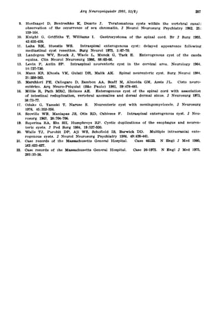 9. Hoefnage l D , Benirschk e K , Duart e J . Teratomatou s cyst s withi n th e vertebra l canal :
     observation o f th e occurrenc e o f se x chromatin . J Neuro l Neurosur g Psychiatr y 1962 , 25 :
     159-164.
10. Knigh t G , Griffith s T , William s I . Gastroc y stom o f th e spina l cord . B r J Sur g 1955 ,
                                                               a
     42:635-638.
11. Lah a R K , Huesti s W S . Intraspina l enterogenou s cyst : delaye d appearenc e followin g
     mediastinal cys t resection . Sur g Neuro l 1975 , 3:67-70 .
12. Landege m W V , Reuc k J , Wael e L , Munc k G , Tac k E . Enterogenou s cys t o f th e caud a
      equina. Cli n Neuro l Neurosur g 1986 , 88:63-66 .
13. Levi n P , Anti n SP . Intraspina l neurenteri c cys t i n th e cervica l area . Neurolog y 1964 ,
     14:727-730.
14. Man n K S , Khosl a V K , Gulati DR , Mali k A K . Spina l neurenteri c cyst . Sur g Neuro l 1984 ,
     21:358-362.
15. Marchior i P E , Callegar o D , Zambo n A A , Scaf f M , Almeid a GM , Assi s JL . Cist o neuro- ¬
     entérico. Ar q Neuro-Psiquia t (Sã o Paulo ) 1981 , 39:478-481 .
16. Milli s R , Pat h MRC , Holmes A E . Enterogenou s cys t o f th e spina l cor d wit h associatio n
     of intestina l reduplication , vertebra l anomalie s an d dorsa l derma l sinus . J Neurosur g 1973 ,
     38:73-77.
17. Odak e G , Yamak i T , Narus e S . Neurenteri c cys t wit h meningomyelocele . J Neurosur g
     1976, 45:352-356 .
18. Scovill e W B , Manlapa z JS , Oti s R D , Cabiese s F . Intraspina l enterogenou s cyst . J Neu -
     rosurg 1963 , 28:704-706 .
19. Superin a R A , Ei n SH , Humphrey s R P . Cysti c duplication s o f th e esophagu s an d neuren -
     teric cysts . J Pe d Sur g 1984 , 19:527-530 .
20. Wall s TJ , Purohi t D P , A j i W S , Schofiel d IS , Barwic k DD . Multipl e intracrania l ente -
     rogenous cysts . J Neuro l Neurosur g Psychiatr y 1986 , 49:438-441 .
21. Cas e record s o f th e Massachusett s Genera l Hospital . Cas       e 46122 . N Eng l J Me d 1960 ,
     262:623-627.
22. Cas e record s o f th e Massachusett s Genera l Hospital . Cas      e 26-1975 . N Eng l J Me d 1975 ,
     293:33-38,
 