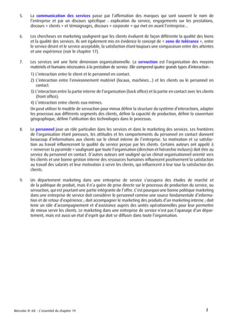 5.	    La communication des services passe par l’affirmation des marques qui sont souvent le nom de
           l’entreprise et par un discours spécifique : explication du service, engagements sur les prestations,
           discours « clients » et témoignages, discours « corporate » qui met en avant l’entreprise...

    6.	    Les chercheurs en marketing soulignent que les clients évaluent de façon différente la qualité des biens
           et la qualité des services. Ils ont également mis en évidence le concept de « zone de tolérance », entre
           le service désiré et le service acceptable, la satisfaction étant toujours une comparaison entre des attentes
           et une expérience (voir le chapitre 17).

    7.	    Les services ont une forte dimension organisationnelle. La servuction est l’organisation des moyens
           matériels et humains nécessaires à la prestation de service. Elle comprend quatre grands types d’interaction :
           1) L’interaction entre le client et le personnel en contact.
           2) L’interaction entre l’environnement matériel (locaux, machines...) et les clients ou le personnel en
              contact.
           3) L’interaction entre la partie interne de l’organisation (back office) et la partie en contact avec les clients
              (front office).
           4) L’interaction entre clients eux-mêmes.
           On peut utiliser le modèle de servuction pour mieux définir la structure du système d’interactions, adapter
           les processus aux différents segments des clients, définir la capacité de production, définir la couverture
           géographique, définir l’utilisation des technologies dans le processus.

    8.	    Le personnel joue un rôle particulier dans les services et dans le marketing des services. Les frontières
           de l’organisation étant poreuses, les attitudes et les comportements du personnel en contact donnent
           beaucoup d’informations aux clients sur le climat interne de l’entreprise. Sa motivation et sa satisfac-
           tion au travail influenceront la qualité du service perçue par les clients. Certains auteurs ont appelé à
           « renverser la pyramide » soulignant que toute l’organisation (direction et hiérarchie incluses) doit être au
           service du personnel en contact. D’autres auteurs ont souligné qu’un climat organisationnel orienté vers
           les clients et une bonne gestion interne des ressources humaines influencent positivement la satisfaction
           au travail des salariés et leur motivation à servir les clients, qui influencent à leur tour la satisfaction des
           clients.

    9.	    Un département marketing dans une entreprise de service s’occupera des études de marché et
           de la politique de produit, mais il n’a guère de prise directe sur le processus de production du service, ou
           servuction, qui est pourtant une partie intégrante de l’offre. C’est pourquoi une bonne politique marketing
           dans une entreprise de service doit considérer le personnel comme une source fondamentale d’informa-
           tion et de retour d’expérience ; doit accompagner le marketing des produits d’un marketing interne ; doit
           tenir un rôle d’accompagnement et d’assistance auprès des unités opérationnelles pour leur permettre
           de mieux servir les clients. Le marketing dans une entreprise de service n’est pas l’apanage d’un dépar-
           tement, mais est aussi un état d’esprit qui doit se diffuser dans toute l’organisation.




Mercator 8e éd. - L’essentiel du chapitre 19                                                                           2
 