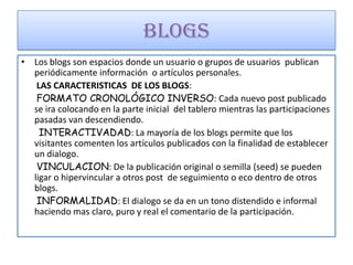 BLOGS
• Los blogs son espacios donde un usuario o grupos de usuarios publican
  periódicamente información o artículos personales.
   LAS CARACTERISTICAS DE LOS BLOGS:
   FORMATO CRONOLÓGICO INVERSO: Cada nuevo post publicado
  se ira colocando en la parte inicial del tablero mientras las participaciones
  pasadas van descendiendo.
    INTERACTIVADAD: La mayoría de los blogs permite que los
  visitantes comenten los artículos publicados con la finalidad de establecer
  un dialogo.
   VINCULACION: De la publicación original o semilla (seed) se pueden
  ligar o hipervincular a otros post de seguimiento o eco dentro de otros
  blogs.
   INFORMALIDAD: El dialogo se da en un tono distendido e informal
  haciendo mas claro, puro y real el comentario de la participación.
 