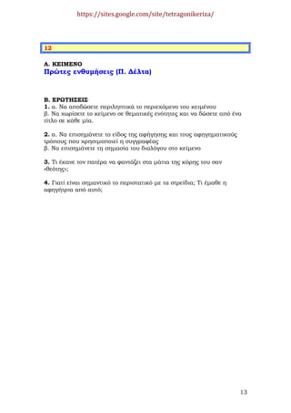 https://sites.google.com/site/tetragonikeriza/



12

Α. ΚΕΙΜΕΝΟ
Πρώτες ενθυµήσεις (Π. ∆έλτα)



Β. ΕΡΩΤΗΣΕΙΣ
1. α. Να αποδώσετε περιληπτικά το περιεχόµενο του κειµένου
β. Να χωρίσετε το κείµενο σε θεµατικές ενότητες και να δώσετε από ένα
τίτλο σε κάθε µία.

2. α. Να επισηµάνετε το είδος της αφήγησης και τους αφηγηµατικούς
τρόπους που χρησιµοποιεί η συγγραφέας
β. Να επισηµάνετε τη σηµασία του διαλόγου στο κείµενο

3. Τι έκανε τον πατέρα να φαντάζει στα µάτια της κόρης του σαν
«θεότης»;

4. Γιατί είναι σηµαντικό το περιστατικό µε τα στρείδια; Τι έµαθε η
αφηγήτρια από αυτό;




                                                                     13
 
