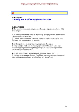 https://sites.google.com/site/tetragonikeriza/



13

Α. ΚΕΙΜΕΝΟ
Ο Παχύς και ο Αδύνατος (Άντον Τσέχωφ)



Β. ΕΡΩΤΗΣΕΙΣ
1. Να αποδώσετε το περιεχόµενο του διηγήµατος σε ένα κείµενο (10)
δέκα σειρών.

2. α Να χωρίσετε το κείµενο σε θεµατικές ενότητες και να δώσετε έναν
πλαγιότιτλο στην καθεµία.
β. Ποιους αφηγηµατικούς τρόπους χρησιµοποιεί ο συγγραφέας στο
διήγηµα και τι πετυχαίνει µ’ αυτούς;

3. α Ποιος είναι ο στόχος του συγγραφέα στο διήγηµα;
β. Πώς αλλάζει σταδιακά η συµπεριφορά του Αδύνατου µετά την
αποκάλυψη της κοινωνικής θέσης του φίλου του; Να αναφέρετε τα
σχετικά χωρία του κειµένου.

4. α Πώς παρουσιάζει ο συγγραφέας τους δύο ήρωές του;
β. Κρίνετε το κείµενο επίκαιρο; Λαµβάνοντας υπόψη σας τη σηµερινή
ελληνική πραγµατικότητα αιτιολογήστε την άποψή σας




                                                                       14
 