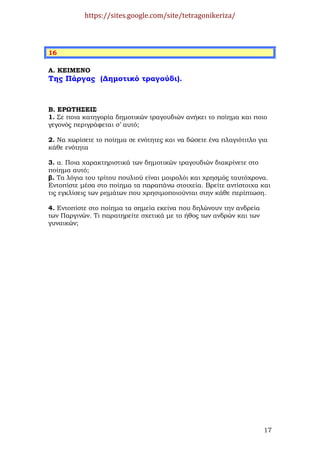 https://sites.google.com/site/tetragonikeriza/



16

Α. ΚΕΙΜΕΝΟ
Της Πάργας (∆ηµοτικό τραγούδι).



Β. ΕΡΩΤΗΣΕΙΣ
1. Σε ποια κατηγορία δηµοτικών τραγουδιών ανήκει το ποίηµα και ποιο
γεγονός περιγράφεται σ’ αυτό;

2. Να χωρίσετε το ποίηµα σε ενότητες και να δώσετε ένα πλαγιότιτλο για
κάθε ενότητα

3. α. Ποια χαρακτηριστικά των δηµοτικών τραγουδιών διακρίνετε στο
ποίηµα αυτό;
β. Τα λόγια του τρίτου πουλιού είναι µοιρολόι και χρησµός ταυτόχρονα.
Εντοπίστε µέσα στο ποίηµα τα παραπάνω στοιχεία. Βρείτε αντίστοιχα και
τις εγκλίσεις των ρηµάτων που χρησιµοποιούνται στην κάθε περίπτωση.

4. Εντοπίστε στο ποίηµα τα σηµεία εκείνα που δηλώνουν την ανδρεία
των Παργινών. Τι παρατηρείτε σχετικά µε το ήθος των ανδρών και των
γυναικών;




                                                                     17
 