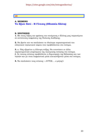 https://sites.google.com/site/tetragonikeriza/



19

Α. ΚΕΙΜΕΝΟ
Το Άξιον Εστί - Η Γένεσις (Οδυσσέα Ελύτη)



Β. ΕΡΩΤΗΣΕΙΣ
1. Με ποιες λέξεις και φράσεις του ποιήµατος ο Ελύτης µας παραπέµπει
σε αντίστοιχες εκφράσεις της Παλαιάς ∆ιαθήκης;

2. Να βρείτε και να σχολιάσετε τα ιδιαίτερα χαρακτηριστικά του
ελληνικού νησιωτικού χώρου που προβάλλονται στο ποίηµα.

3. α. Πώς εξηγείται η έλλειψη στίξης; Να εντοπίσετε κι άλλα
χαρακτηριστικά γνωρίσµατα της νεωτερικής ποίησης στο ποίηµα.
β. Σε ποιους στίχους προβάλλεται η δηµιουργία της θάλασσας και των
νησιών και µε ποια εκφραστικά µέσα απεικονίζονται µέσα στο ποίηµα;

4. Να σχολιάσετε τους στίχους: « ΑΥΤΟΣ…..ο µέγας!»




                                                                     20
 
