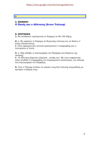 https://sites.google.com/site/tetragonikeriza/



8

Α. ΚΕΙΜΕΝΟ
Ο Παχύς και ο Αδύνατος (Άντον Τσέχωφ)



Β. ΕΡΩΤΗΣΕΙΣ
1. Να αποδώσετε περιληπτικά το διήγηµα σε 80-100 λέξεις.

2. α. Να χωρίσετε το διήγηµα σε θεµατικές ενότητες και να δώσετε σ’
αυτές πλαγιότιτλους.
β. Ποια αφηγηµατική τεχνική χρησιµοποιεί ο συγγραφέας και τι
επιτυγχάνει µ’ αυτή;

3. α. Πώς αλλάζει η συµπεριφορά του Πορφύρη στη διάρκεια της
ιστορίας;
β. «Ο Αδύνατος ξαφνικά χλώµιασε…στολής του». Με ποια εκφραστικά
µέσα αποδίδει ο συγγραφέας στο συγκεκριµένο απόσπασµα, την αλλαγή
στη συµπεριφορά του Πορφύρη;

4. Γιατί ο Τσέχωφ επιλέγει να χωρίσει τους δύο παλιούς συµµαθητές µε
κριτήριο το βάρος τους;




                                                                       9
 