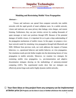 Impulse Technologies
                                      Beacons U to World of technology
        044-42133143, 98401 03301,9841091117 ieeeprojects@yahoo.com www.impulse.net.in




             Modeling and Restraining Mobile Virus Propagation
   Abstract—

         Viruses and malwares can spread from computer networks into mobile
   networks with the rapid growth of smart cellphone users. In a mobile network,
   viruses and malwares can cause privacy data leakage, extra charges, and remote
   listening. Furthermore, they can jam wireless servers by sending thousands of
   spam messages or track user positions through GPS. Because of the potential
   damages of mobile viruses, it is important for us to gain a deep understanding of
   the propagation mechanisms of mobile viruses. In this paper, we propose a two-
   layer network model for simulating virus propagation through both Bluetooth and
   SMS. Different from previous work, our work addresses the impacts of human
   behaviors, i.e., operational behavior and mobile behavior, on virus propagation.
   Our simulation results provide further insights into the determining factors of virus
   propagation in mobile networks. Moreover, we examine two strategies for
   restraining mobile virus propagation, i.e., pre-immunization and adaptive
   dissemination strategies drawing on the methodology of autonomy-oriented
   computing (AOC). The experimental results show that our strategies can
   effectively protect large-scale and/or highly dynamic mobile networks.




  Your Own Ideas or Any project from any company can be Implemented
at Better price (All Projects can be done in Java or DotNet whichever the student wants)
                                                                                          1
 