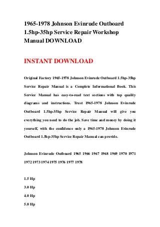 1965-1978 Johnson Evinrude Outboard
1.5hp-35hp Service Repair Workshop
Manual DOWNLOAD


INSTANT DOWNLOAD

Original Factory 1965-1978 Johnson Evinrude Outboard 1.5hp-35hp

Service Repair Manual is a Complete Informational Book. This

Service Manual has easy-to-read text sections with top quality

diagrams and instructions. Trust 1965-1978 Johnson Evinrude

Outboard 1.5hp-35hp Service Repair Manual will give you

everything you need to do the job. Save time and money by doing it

yourself, with the confidence only a 1965-1978 Johnson Evinrude

Outboard 1.5hp-35hp Service Repair Manual can provide.



Johnson Evinrude Outboard 1965 1966 1967 1968 1969 1970 1971

1972 1973 1974 1975 1976 1977 1978



1.5 Hp

3.0 Hp

4.0 Hp

5.0 Hp
 