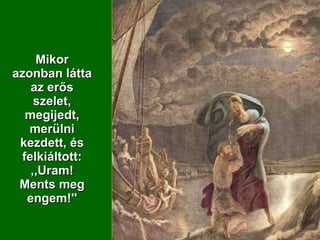Mikor azonban látta az erős szelet, megijedt, merülni kezdett, és felkiáltott: ,,Uram! Ments meg engem!'' 
