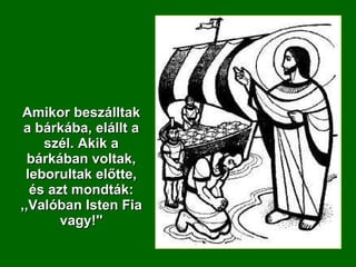 Amikor beszálltak a bárkába, elállt a szél. Akik a bárkában voltak, leborultak előtte, és azt mondták: ,,Valóban Isten Fia vagy!'' 