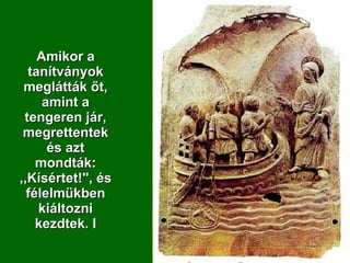 Amikor a tanítványok meglátták őt, amint a tengeren jár, megrettentek és azt mondták: ,,Kísértet!'', és félelmükben kiáltozni kezdtek.  I 