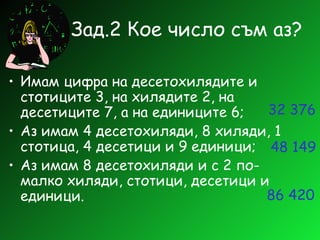 Зад.2 Кое число съм аз? Имам цифра на десетохилядите и стотиците 3, на хилядите 2, на десетиците 7, а на единиците 6; Аз имам 4 десетохиляди, 8 хиляди, 1 стотица, 4 десетици и 9 единици; Аз имам 8 десетохиляди и с 2 по-малко хиляди, стотици, десетици и единици. 32 376 48 149 86 420 
