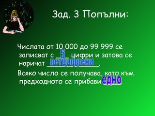 Зад. 3 Попълни: Числата от 10 000 до 99 999 се записват с ___ цифри и затова се наричат ____________. Всяко число се получава, като към предходното се прибави ____. 5 петцифрени едно 