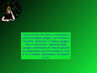 Лесно е! Ако числата са записани с различен брой цифри, по-голямо е числото, записано с повече цифри. Ако са записани с еднакъв брой цифри, започваме от ляво на дясно да сравняваме десетохилядите. Ако и те са равни, сравняваме хилядите и т.н. 