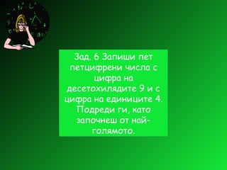 Зад. 6 Запиши пет петцифрени числа с цифра на десетохилядите 9 и с цифра на единиците 4. Подреди ги, като започнеш от най-голямото. 