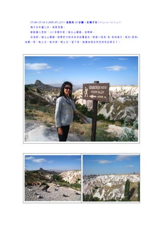 17:06~17:16（2009.07.22）
  17:06~17:16（2009.07.22）
                        ，這裡的 10 分鐘，在鴿子谷
                                分鐘，在鴿子谷（Pigeon Valley）
                                                     。
  鴿子谷和獵人谷，風景很像。
  都能讓人想到「300 多萬年前 2 個火山爆發」這碼事。
  因為那 2 個火山爆發，熔漿把卡帕多其亞給覆蓋住，經過一段長~長~長的歲月，風吹+雨淋+
地震…等，軟土石，被沖掉，硬土石，留下來，就變成現在所見的奇岩異石了。
 