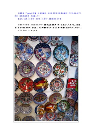 帕夏貝（Paşabağ）景點，
  在帕夏貝（Paşabağ）景點，有幾個攤販，這些搭著簡易塑膠蓬的攤販，所賣物品跳脫不了
   帕夏貝（Pa
泥塑、藍眼睛避邪眼、彩繪盤…等。
  看起來，就是小本經營。正因為小本經營，老闆顯得格外和善。


  ㄚ嬌看到彩繪盤，正想偷拍照片時，老闆的大手竟然揮一揮，並發出「戶.達.啦」三個音，
                  老闆的大手竟然揮一揮，並發出「戶.
                  老闆的大手竟然揮一揮
這三個音，類似台語的「呼乾啦」
              ，從其身體語言可知，他可以讓ㄚ嬌隨意拍照，叫人「足感心」。
  土耳其的鄉下人，真是和善！
 