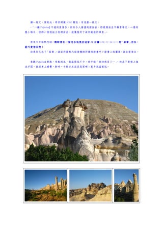 讀一段文。寫到此，再回頭讀 MOOK 雜誌，有這麼一段文。
  ~「…離 Paşabağ 不遠的愛情谷，則有令人發噓的煙囪岩，那裡煙囪並不羅曼蒂克，一樣的
塵土矮木，但那一根根挺立的煙囪岩，就像服用了威而剛般的筆直」。


  原來今早搭熱汽球，機師曾在一個河谷低飛並逗留 20 分鐘
           機師曾在一個河谷低飛並逗留      （06:15~06:35） 「鉛筆」
                                           的    河谷，
就叫愛情谷啊！
就叫愛情谷啊！
  如果你已忘了「鉛筆」
           ，該記得搭熱汽球後機師所頒的證書吧？證書上的圖案，該在愛情谷。


  參觀 Paşabağ 景點，有點起風，氣溫降低不少，欣宇說「我快感冒了…」
                                      ，於是下車後上個
洗手間，就回車上睡覺，對呀，卡帕多其亞是高原哪！晨夕氣溫都低。
 