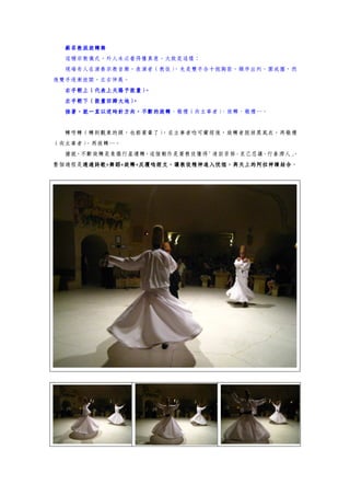 蘇菲教派旋轉舞
  這種宗教儀式，外人未必看得懂真意，大致是這樣：
  現場有人在演奏宗教音樂，表演者（教徒）
                    ，先是雙手合十抱胸前，順序出列，圍成圈，然
後雙手逐漸放開，左右伸展。
  右手朝上（代表上天賜予能量）。
             。
  左手朝下（能量回歸大地）
  接著，就一直以逆時針方向，不斷的旋轉、敬禮（向主事者）
  接著，就一直以逆時針方向，不斷的旋轉         、旋轉、敬禮…。


  轉呀轉（轉到觀眾的頭，也都要暈了）
                  ，在主事者唸可蘭經後，旋轉者脫掉黑風衣，再敬禮
（向主事者）、再旋轉…。
  據說，不斷旋轉是象徵行星運轉，這個動作是要教徒懂得「清寂苦修、克己忍讓、行善濟人」
                                          。
整個過程是透過詩歌+舞蹈+旋轉+反覆唸經文，讓教徒精神進入恍惚，與天上的阿拉神蹟結合。
     透過詩歌+舞蹈+旋轉+反覆唸經文，讓教徒精神進入恍惚，與天上的阿拉神蹟結合
     透過詩歌
 