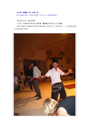 肚皮舞「鬍鬚張一族」的個人秀。
  肚皮舞「鬍鬚張一族」的個人秀
  個人秀滿有笑果。有些老外表演，入木三分，彷彿真有練過。


  欣凱的個人秀，當然是精彩。
  可以說，這個臨時成軍的肚皮舞蹈團，讓全場 200 多人 high 了起來
                   讓全場             了起來。
  事後，欣凱說「剛開始抖的時候，覺得有趣，後來抖久了，就不想抖了…」
                                  ，足見跳肚皮舞，
可以消耗很多卡路里。
 