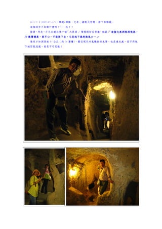 16:15~（2009.07.22）
                   ，導遊+領隊，又在一處較大空間，停下來解說。
  這個地方不知做什麼呢？…，忘了！
  接著，再走，不久左邊出現一個「大黑洞」
                    ，領隊剛好在旁邊，她說：
                               「這個大黑洞很深很深，
   幾層樓高，要不心，不能掉下去，它是地下城的換氣口 。
                去，它是地下城的換氣口…
20 幾層樓高，要不心，不能掉下去，它是地下城的換氣口…」
  後來才知洞深達 85 公尺（約 28 層樓）
                       ，類似現代冷氣機的排氣管，也是透光處，怪不得地
下城空氣流通，真是不可思議！
 